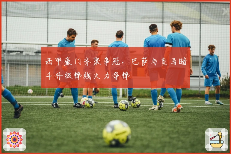 西甲豪门齐聚争冠，巴萨与皇马暗斗升级锋线火力争锋