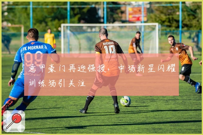 意甲豪门再迎强援，中场新星闪耀训练场引关注