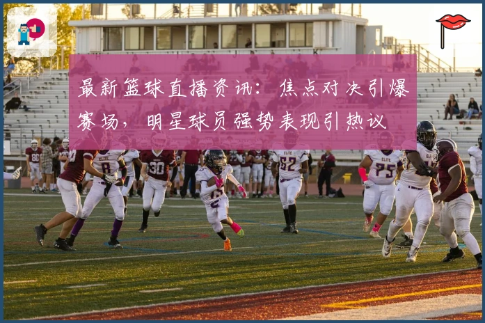 最新篮球直播资讯：焦点对决引爆赛场，明星球员强势表现引热议