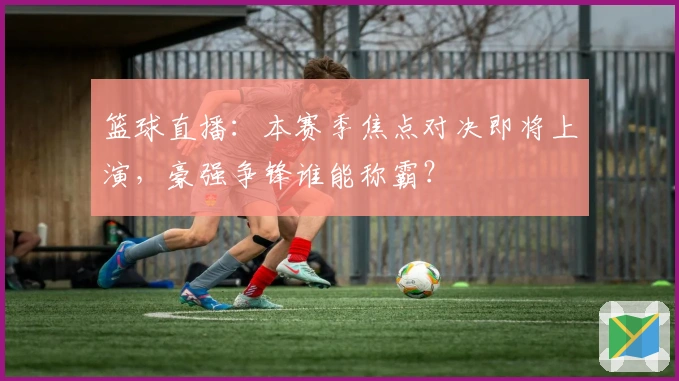 篮球直播：本赛季焦点对决即将上演，豪强争锋谁能称霸？