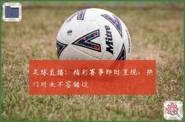 足球直播:精彩赛事即时呈现,热门对决不容错过