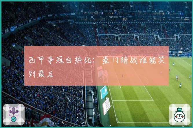 西甲争冠白热化：豪门暗战谁能笑到最后