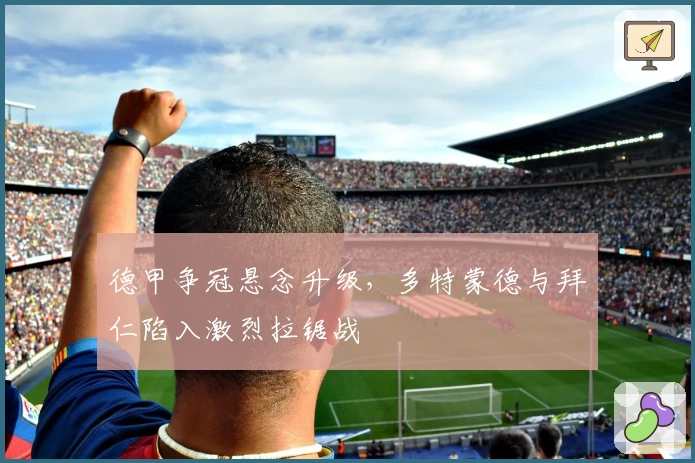 德甲争冠悬念升级，多特蒙德与拜仁陷入激烈拉锯战