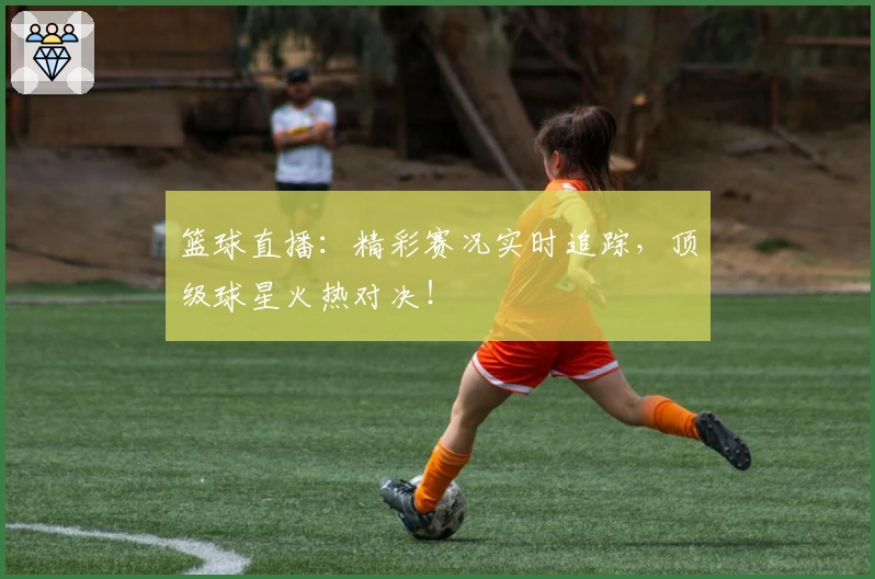 篮球直播:精彩赛况实时追踪,顶级球星火热对决!