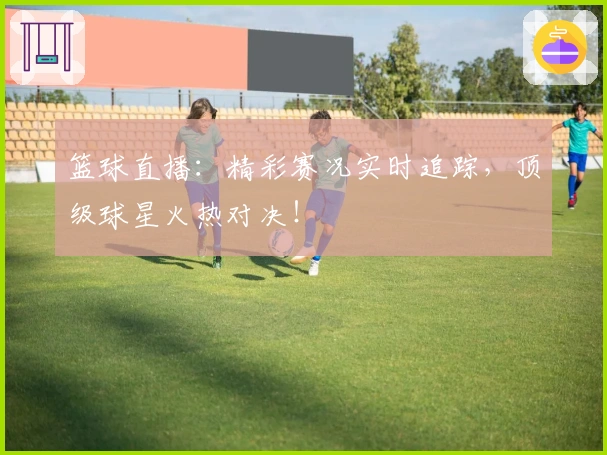 篮球直播：精彩赛况实时追踪，顶级球星火热对决！