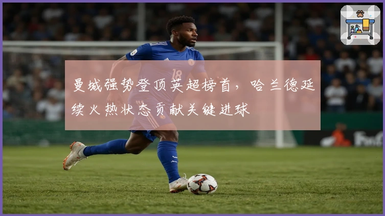 曼城强势登顶英超榜首，哈兰德延续火热状态贡献关键进球