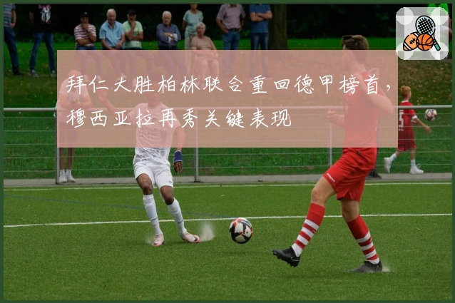 拜仁大胜柏林联合重回德甲榜首，穆西亚拉再秀关键表现