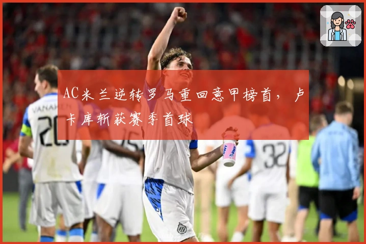AC米兰逆转罗马重回意甲榜首，卢卡库斩获赛季首球