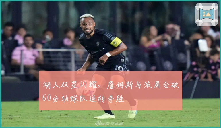 湖人双星闪耀，詹姆斯与浓眉合砍60分助球队逆转夺胜