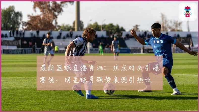 最新篮球直播资讯：焦点对决引爆赛场，明星球员强势表现引热议